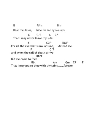 G

F#m

Bm

Hear me Jesus,

hide me in thy wounds

C
C/B
A
C7
That I may never leave thy side
F
C/F
Bb/F
For all the evil that surrounds me,
defend me
F
C/F
And when the call of death arrive
Bb/F
Bid me come to thee
Bb
Am
Gm C7
That I may praise thee with thy saints…….forever

F

 