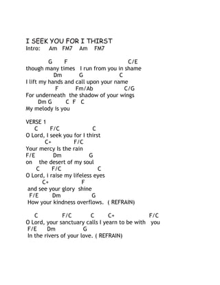 I SEEK YOU FOR I THIRST
Intro:

Am FM7

Am

FM7

G
F
C/E
though many times I run from you in shame
Dm
G
C
I lift my hands and call upon your name
F
Fm/Ab
C/G
For underneath the shadow of your wings
Dm G
C F C
My melody is you
VERSE 1
C
F/C
C
O Lord, I seek you for I thirst
C+
F/C
Your mercy Is the rain
F/E
Dm
G
on the desert of my soul
C
F/C
C
O Lord, i raise my lifeless eyes
C+
F
and see your glory shine
F/E
Dm
G
How your kindness overflows. ( REFRAIN)
C
F/C
C
C+
F/C
O Lord, your sanctuary calls I yearn to be with you
F/E
Dm
G
In the rivers of your love. ( REFRAIN)

 