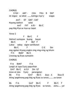 CHORUS
E/G# AM7 C#m
F#m B
EM7
At isigaw sa lahat …….kalinga niya’y
wagas
Am7 - D7 GM7 - CM7
Kayong dukha't
salat
Am7
F#7
A/B Bb/C
pag-ibig N'ya sa inyo ay tapat
Verse 2
F
Bb/C
F
Halina't sumayaw buong
bayan
Bb/C
F
Bb7 F
Lukso
sabay sigaw sanlibutan
Bb/C
F
C/E
Dm
Ang ngalan N'yang angkin sing ning-ning ng bituin
F/C
BbM7
Bb/C
Liwanag ng D'yos sumaatin
CHORUS
F/A
BbM7
F/A
Langit at lupa S'ya'y papurihan
Gm7 Bb/C
A/C#
Dm G7
Araw at tala
S'ya'y
parangalan
Bb
F/A
Gm7
Bb/C
Asus – A
Dsus-D
Ating 'pagdiwang pag-ibig ng D'yos sa tanan,……..sa tanan
Bb
F/A
Gm7
Bb/C
F
Ating 'pagdiwang pag-ibig ng D'yos sa tanan,

Bb/C F
alelu….. ya!

 