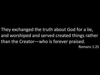 They exchanged the truth about God for a lie,
and worshiped and served created things rather
than the Creator—who is forever praised.
                                    Romans 1:25
 