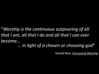 “Worship is the continuous outpouring of all
that I am, all that I do and all that I can ever
become…
         … in light of a chosen or choosing god”
                           Harold Best, Unceasing Worship
 