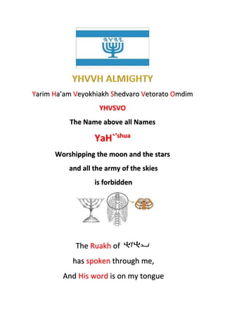 Yarim Ha’am Veyokhiakh Shedvaro Vetorato Omdim
YHVSVO
The Name above all Names
YaH`’shua
Worshipping the moon and the stars
and all the army of the skies
is forbidden
The Ruakh of
has spoken through me,
And His word is on my tongue
 