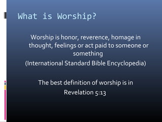 What is Worship?
Worship is honor, reverence, homage in
thought, feelings or act paid to someone or
something
(International Standard Bible Encyclopedia)
The best definition of worship is in
Revelation 5:13

 