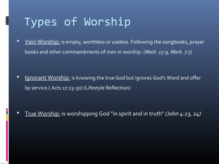 Types of Worship
 Vain Worship: is empty, worthless or useless. Following the songbooks, prayer
books and other commandments of men in worship. (Matt. 15:9, Mark. 7:7)

 Ignorant Worship: is knowing the true God but ignores God's Word and offer
lip service.( Acts 17:23-30) (Lifestyle Reflection)

 True Worship: is worshipping God "in spirit and in truth" (John 4:23, 24)

 