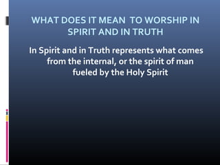 WHAT DOES IT MEAN TO WORSHIP IN
SPIRIT AND IN TRUTH
In Spirit and in Truth represents what comes
from the internal, or the spirit of man
fueled by the Holy Spirit

 