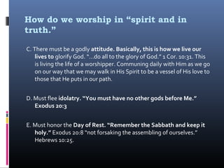 How do we worship in “spirit and in
truth.”
C. There must be a godly attitude. Basically, this is how we live our
lives to glorify God. “…do all to the glory of God.” 1 Cor. 10:31. This
is living the life of a worshipper. Communing daily with Him as we go
on our way that we may walk in His Spirit to be a vessel of His love to
those that He puts in our path.
D. Must flee idolatry. “You must have no other gods before Me.”
Exodus 20:3
E. Must honor the Day of Rest. “Remember the Sabbath and keep it
holy.” Exodus 20:8 “not forsaking the assembling of ourselves.”
Hebrews 10:25.

 