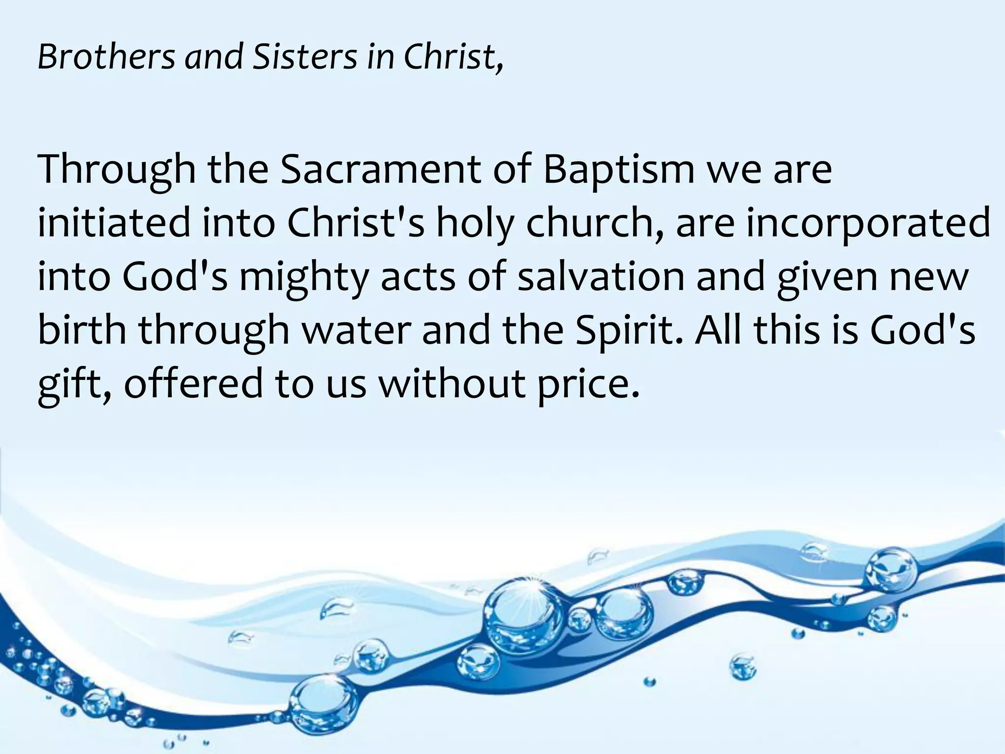 Through the Sacrament of Baptism we are
initiated into Christ's holy church, are incorporated
into God's mighty acts of salvation and given new
birth through water and the Spirit. All this is God's
gift, offered to us without price.
Brothers and Sisters in Christ,
 