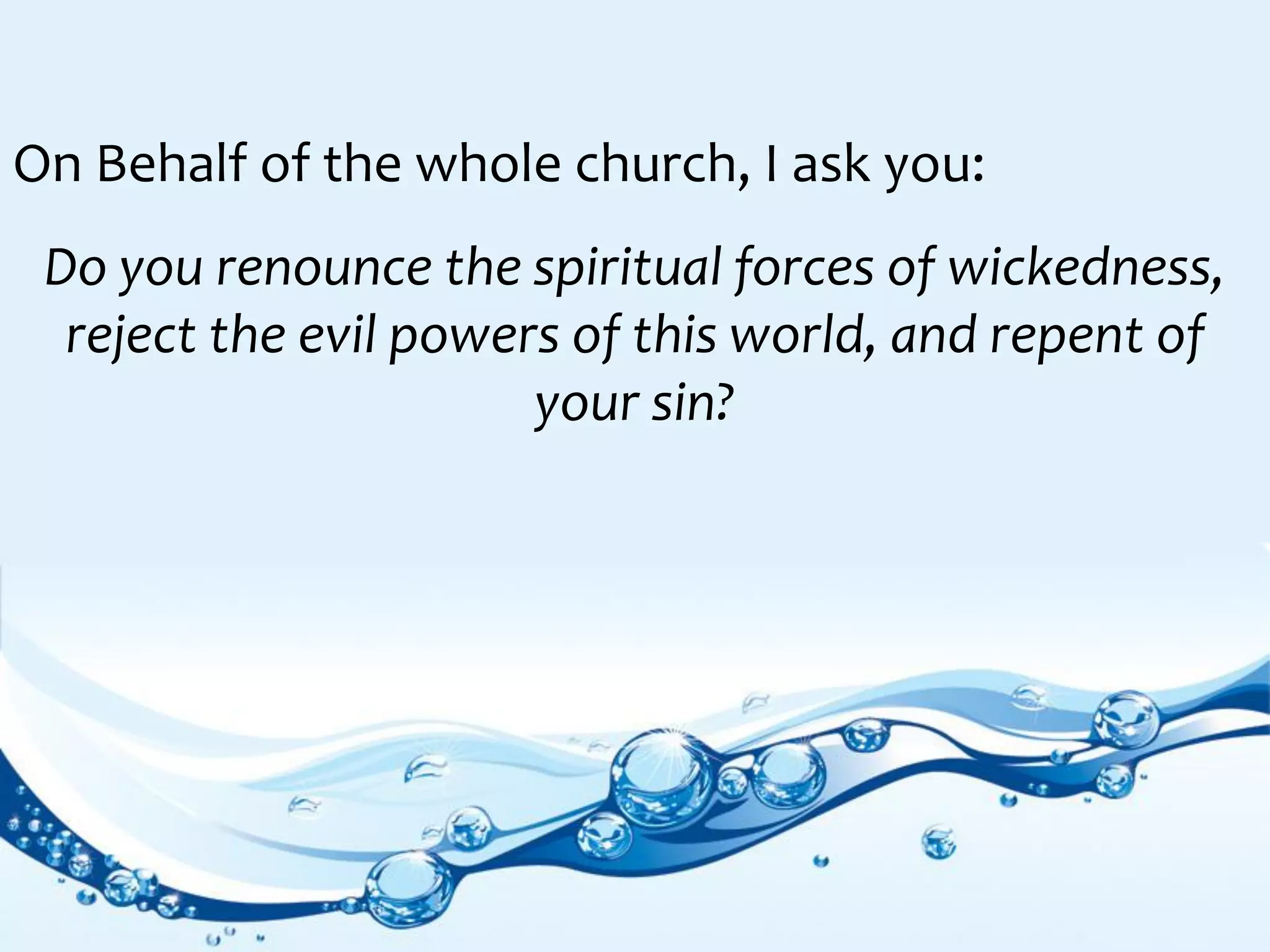 On Behalf of the whole church, I ask you:
Do you renounce the spiritual forces of wickedness,
reject the evil powers of this world, and repent of
your sin?
 