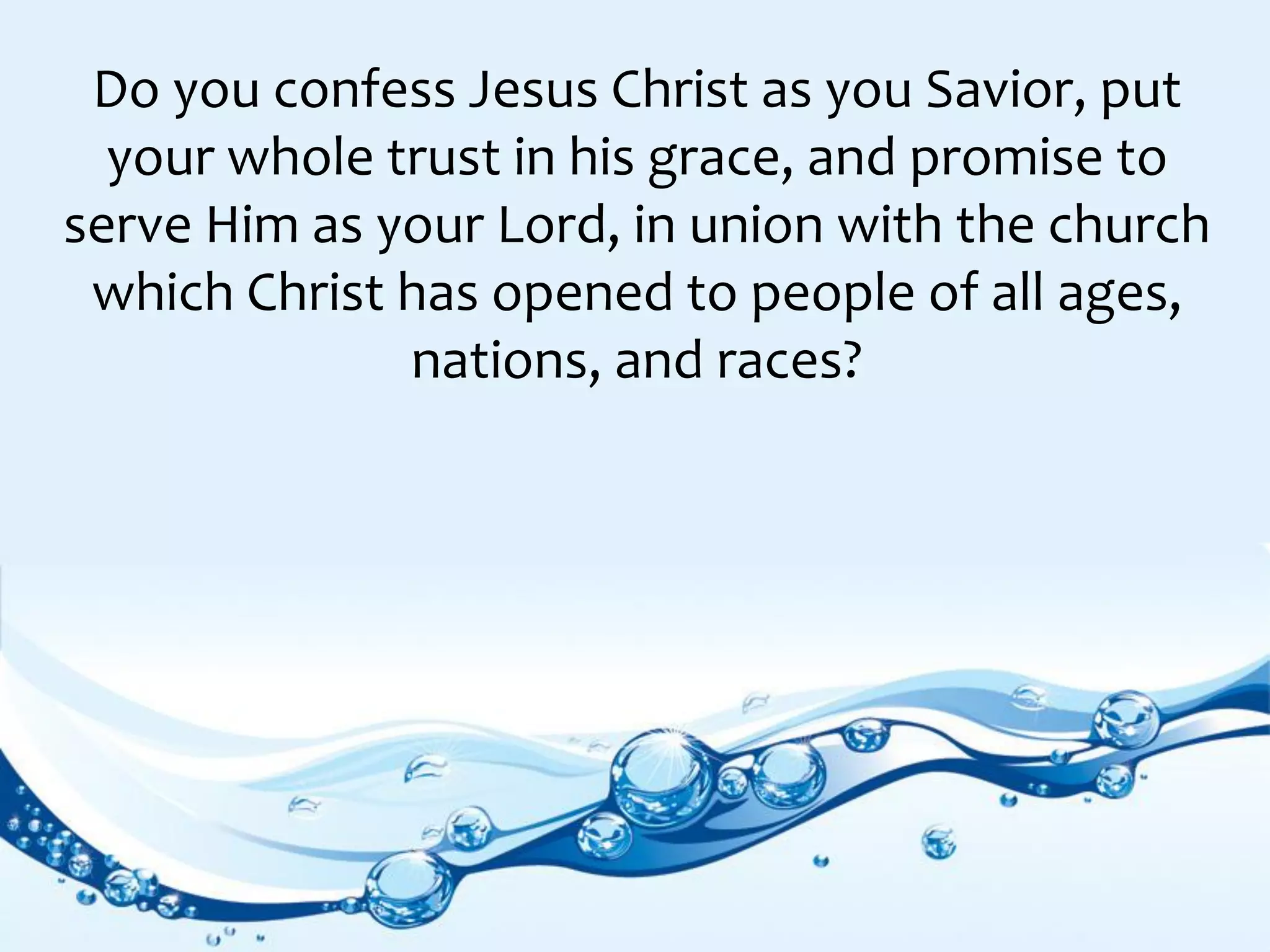 Do you confess Jesus Christ as you Savior, put
your whole trust in his grace, and promise to
serve Him as your Lord, in union with the church
which Christ has opened to people of all ages,
nations, and races?
 