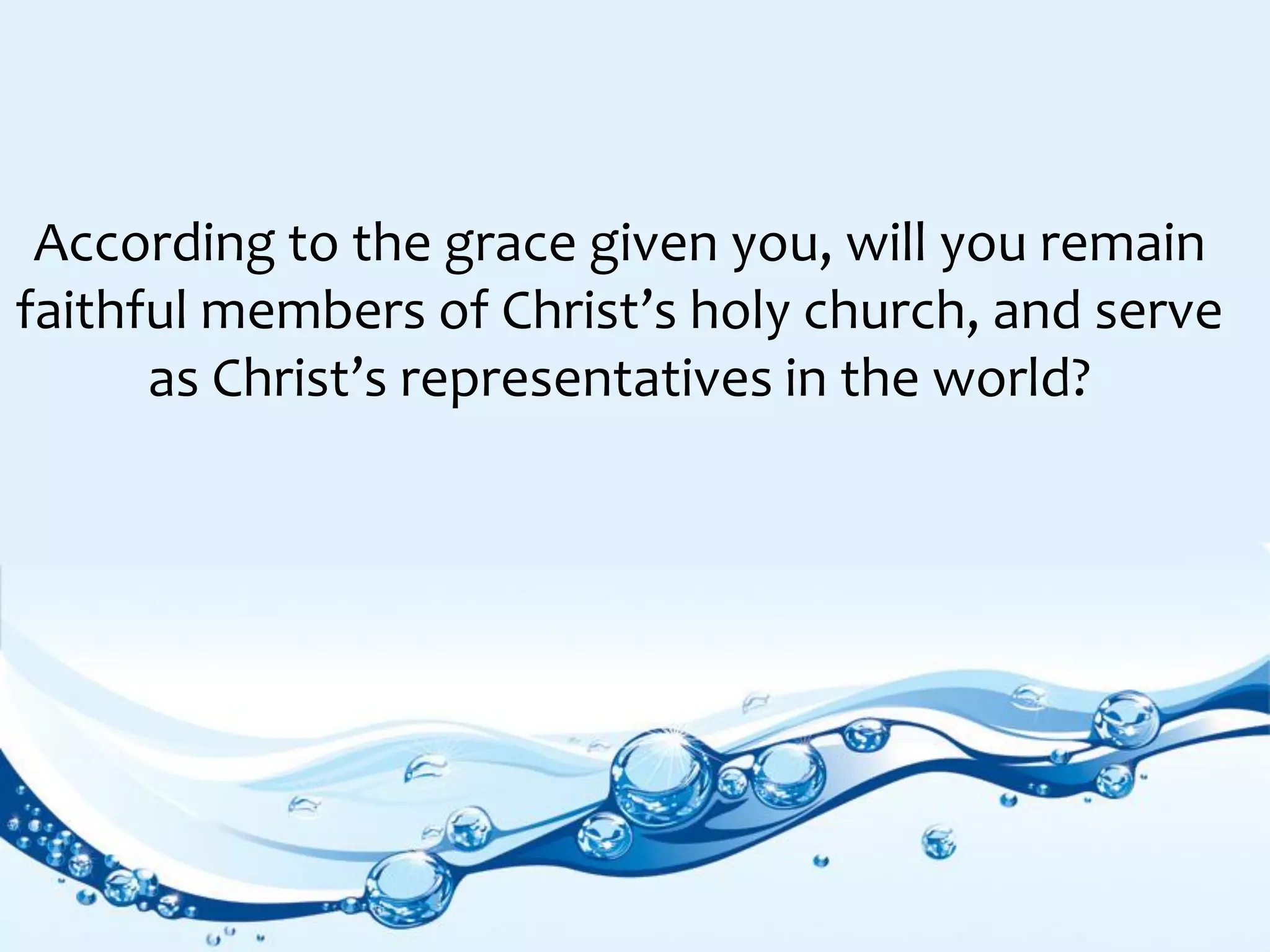 According to the grace given you, will you remain
faithful members of Christ’s holy church, and serve
as Christ’s representatives in the world?
 