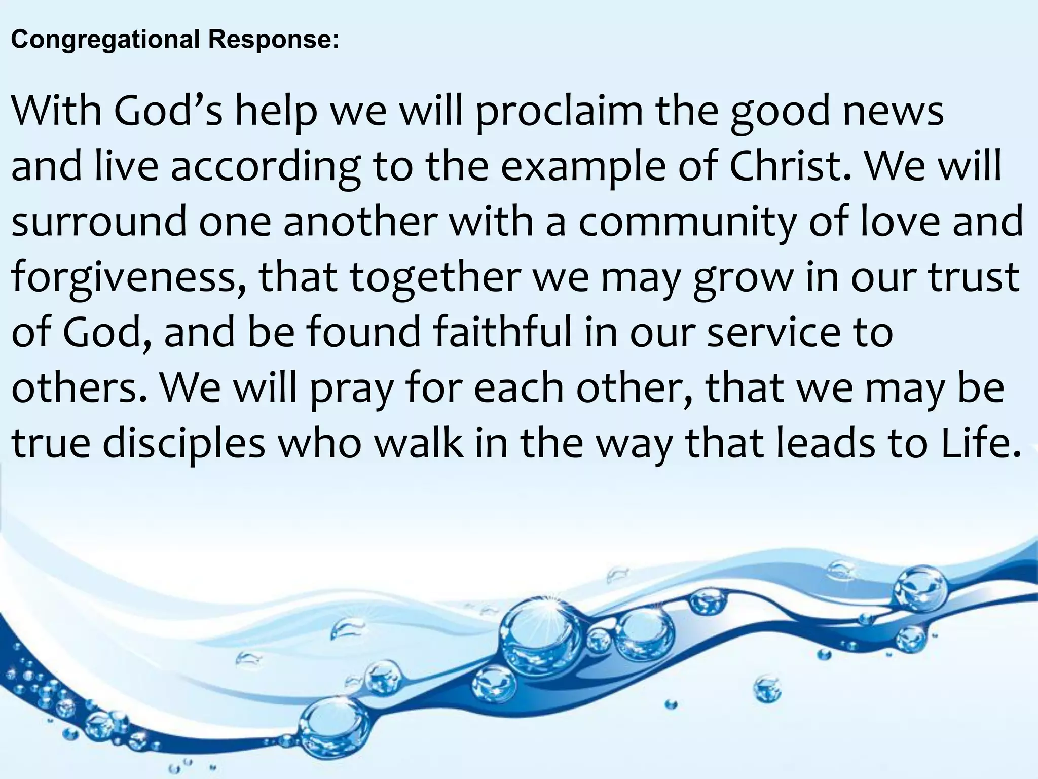 Congregational Response:
With God’s help we will proclaim the good news
and live according to the example of Christ. We will
surround one another with a community of love and
forgiveness, that together we may grow in our trust
of God, and be found faithful in our service to
others. We will pray for each other, that we may be
true disciples who walk in the way that leads to Life.
 