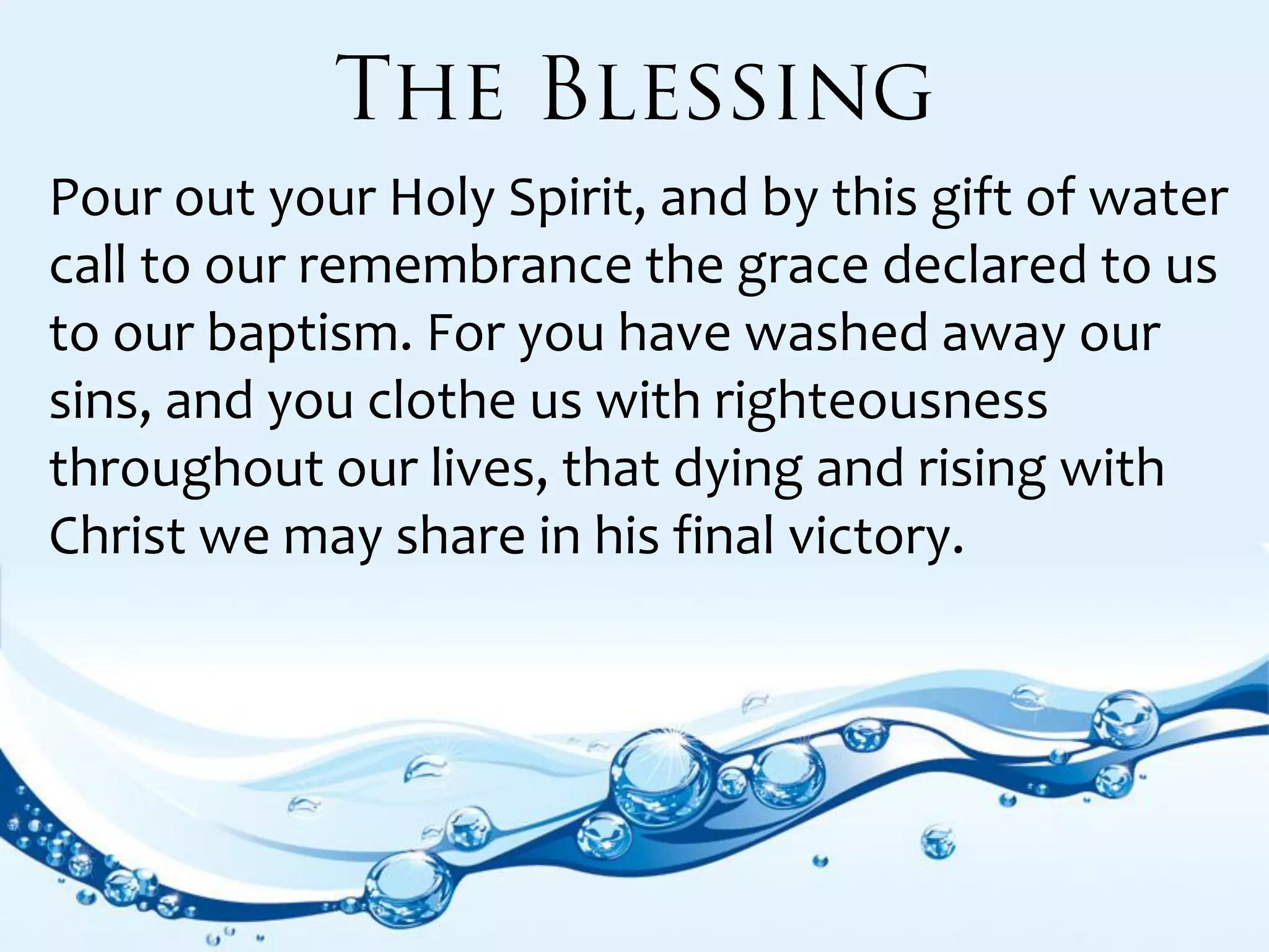 Pour out your Holy Spirit, and by this gift of water
call to our remembrance the grace declared to us
to our baptism. For you have washed away our
sins, and you clothe us with righteousness
throughout our lives, that dying and rising with
Christ we may share in his final victory.
 