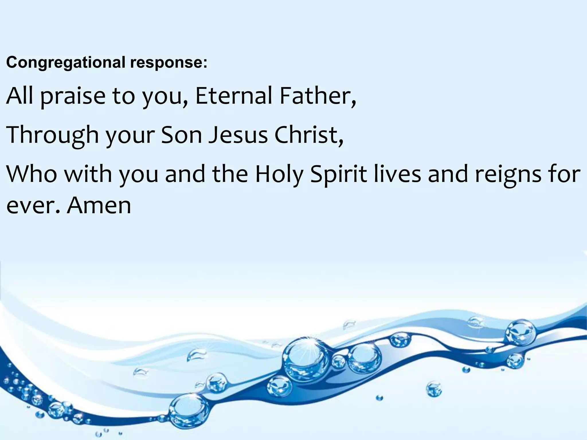 Congregational response:
All praise to you, Eternal Father,
Through your Son Jesus Christ,
Who with you and the Holy Spirit lives and reigns for
ever. Amen
 