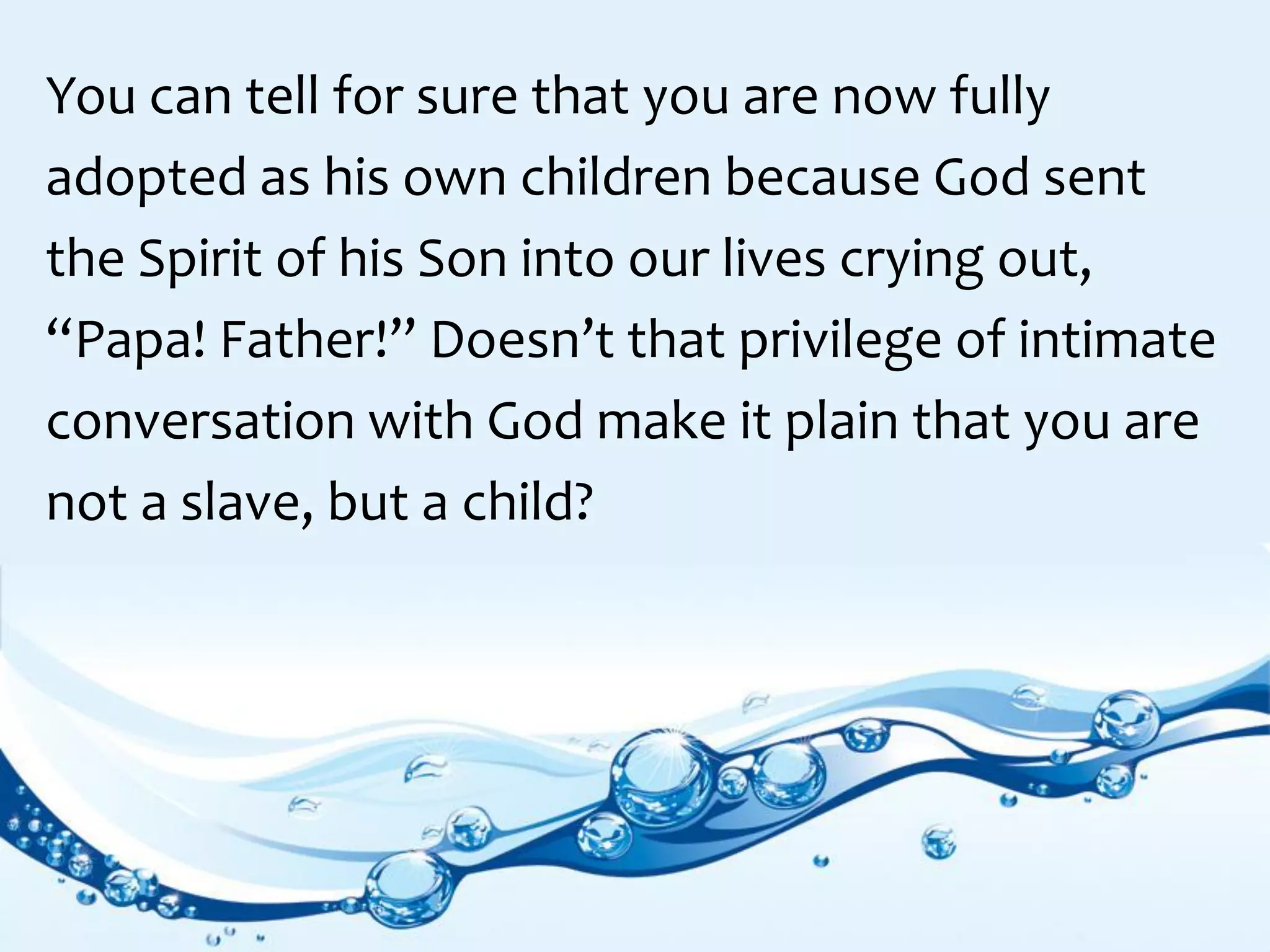 You can tell for sure that you are now fully
adopted as his own children because God sent
the Spirit of his Son into our lives crying out,
“Papa! Father!” Doesn’t that privilege of intimate
conversation with God make it plain that you are
not a slave, but a child?
 