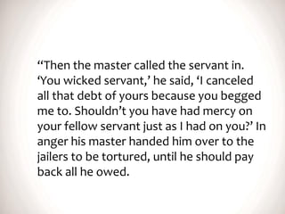 “Then the master called the servant in.
‘You wicked servant,’ he said, ‘I canceled
all that debt of yours because you begged
me to. Shouldn’t you have had mercy on
your fellow servant just as I had on you?’ In
anger his master handed him over to the
jailers to be tortured, until he should pay
back all he owed.
 