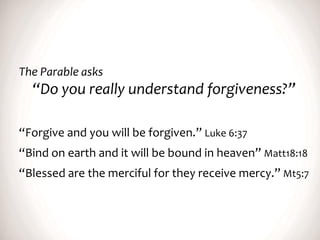 The Parable asks
“Do you really understand forgiveness?”
“Forgive and you will be forgiven.” Luke 6:37
“Bind on earth and it will be bound in heaven” Matt18:18
“Blessed are the merciful for they receive mercy.” Mt5:7
 
