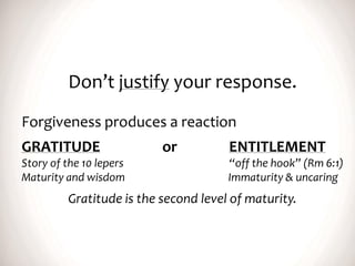 Don’t justify your response.
Forgiveness produces a reaction
GRATITUDE or ENTITLEMENT
Story of the 10 lepers “off the hook” (Rm 6:1)
Maturity and wisdom Immaturity & uncaring
Gratitude is the second level of maturity.
 