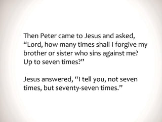 Then Peter came to Jesus and asked,
“Lord, how many times shall I forgive my
brother or sister who sins against me?
Up to seven times?”
Jesus answered, “I tell you, not seven
times, but seventy-seven times.”
 
