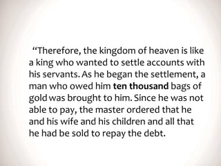 “Therefore, the kingdom of heaven is like
a king who wanted to settle accounts with
his servants.As he began the settlement, a
man who owed him ten thousand bags of
goldwas brought to him.Since he was not
able to pay, the master ordered that he
and his wife and his children and all that
he had be sold to repay the debt.
 