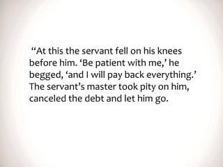 “At this the servant fell on his knees
before him. ‘Be patient with me,’ he
begged, ‘and I will pay back everything.’
The servant’s master took pity on him,
canceled the debt and let him go.
 