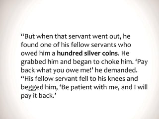 “But when that servant went out, he
found one of his fellow servants who
owed him a hundred silver coins. He
grabbed him and began to choke him. ‘Pay
back what you owe me!’ he demanded.
“His fellow servant fell to his knees and
begged him, ‘Be patient with me, and I will
pay it back.’
 