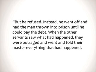 “But he refused. Instead, he went off and
had the man thrown into prison until he
could pay the debt. When the other
servants saw what had happened, they
were outraged and went and told their
master everything that had happened.
 