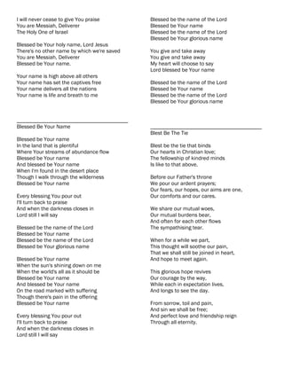 I will never cease to give You praise        Blessed be the name of the Lord
You are Messiah, Deliverer                   Blessed be Your name
The Holy One of Israel                       Blessed be the name of the Lord
                                             Blessed be Your glorious name
Blessed be Your holy name, Lord Jesus
There's no other name by which we're saved   You give and take away
You are Messiah, Deliverer                   You give and take away
Blessed be Your name.                        My heart will choose to say
                                             Lord blessed be Your name
Your name is high above all others
Your name has set the captives free          Blessed be the name of the Lord
Your name delivers all the nations           Blessed be Your name
Your name is life and breath to me           Blessed be the name of the Lord
                                             Blessed be Your glorious name


________________________________________
Blessed Be Your Name                         ________________________________________
                                             Blest Be The Tie
Blessed be Your name
In the land that is plentiful                Blest be the tie that binds
Where Your streams of abundance flow         Our hearts in Christian love;
Blessed be Your name                         The fellowship of kindred minds
And blessed be Your name                     Is like to that above.
When I'm found in the desert place
Though I walk through the wilderness         Before our Father's throne
Blessed be Your name                         We pour our ardent prayers;
                                             Our fears, our hopes, our aims are one,
Every blessing You pour out                  Our comforts and our cares.
I'll turn back to praise
And when the darkness closes in              We share our mutual woes,
Lord still I will say                        Our mutual burdens bear,
                                             And often for each other flows
Blessed be the name of the Lord              The sympathising tear.
Blessed be Your name
Blessed be the name of the Lord              When for a while we part,
Blessed be Your glorious name                This thought will soothe our pain,
                                             That we shall still be joined in heart,
Blessed be Your name                         And hope to meet again.
When the sun's shining down on me
When the world's all as it should be         This glorious hope revives
Blessed be Your name                         Our courage by the way,
And blessed be Your name                     While each in expectation lives,
On the road marked with suffering            And longs to see the day.
Though there's pain in the offering
Blessed be Your name                         From sorrow, toil and pain,
                                             And sin we shall be free;
Every blessing You pour out                  And perfect love and friendship reign
I'll turn back to praise                     Through all eternity.
And when the darkness closes in
Lord still I will say
 