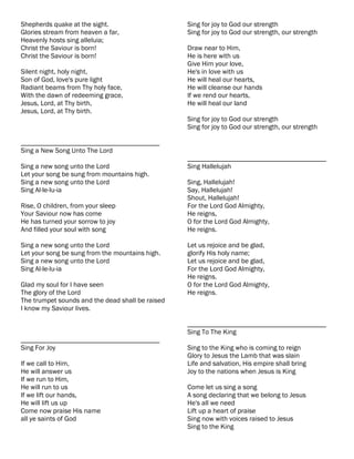 Shepherds quake at the sight.                     Sing for joy to God our strength
Glories stream from heaven a far,                 Sing for joy to God our strength, our strength
Heavenly hosts sing alleluia;
Christ the Saviour is born!                       Draw near to Him,
Christ the Saviour is born!                       He is here with us
                                                  Give Him your love,
Silent night, holy night,                         He's in love with us
Son of God, love's pure light                     He will heal our hearts,
Radiant beams from Thy holy face,                 He will cleanse our hands
With the dawn of redeeming grace,                 If we rend our hearts,
Jesus, Lord, at Thy birth,                        He will heal our land
Jesus, Lord, at Thy birth.
                                                  Sing for joy to God our strength
                                                  Sing for joy to God our strength, our strength

________________________________________
Sing a New Song Unto The Lord
                                                  ________________________________________
Sing a new song unto the Lord                     Sing Hallelujah
Let your song be sung from mountains high.
Sing a new song unto the Lord                     Sing, Hallelujah!
Sing Al-le-lu-ia                                  Say, Hallelujah!
                                                  Shout, Hallelujah!
Rise, O children, from your sleep                 For the Lord God Almighty,
Your Saviour now has come                         He reigns,
He has turned your sorrow to joy                  O for the Lord God Almighty,
And filled your soul with song                    He reigns.

Sing a new song unto the Lord                     Let us rejoice and be glad,
Let your song be sung from the mountains high.    glorify His holy name;
Sing a new song unto the Lord                     Let us rejoice and be glad,
Sing Al-le-lu-ia                                  For the Lord God Almighty,
                                                  He reigns.
Glad my soul for I have seen                      O for the Lord God Almighty,
The glory of the Lord                             He reigns.
The trumpet sounds and the dead shall be raised
I know my Saviour lives.

                                                  ________________________________________
                                                  Sing To The King
________________________________________
Sing For Joy                                      Sing to the King who is coming to reign
                                                  Glory to Jesus the Lamb that was slain
If we call to Him,                                Life and salvation, His empire shall bring
He will answer us                                 Joy to the nations when Jesus is King
If we run to Him,
He will run to us                                 Come let us sing a song
If we lift our hands,                             A song declaring that we belong to Jesus
He will lift us up                                He's all we need
Come now praise His name                          Lift up a heart of praise
all ye saints of God                              Sing now with voices raised to Jesus
                                                  Sing to the King
 