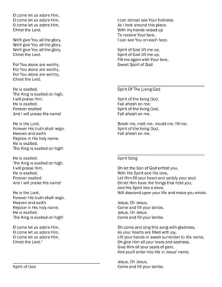 O come let us adore Him,
O come let us adore Him,                   I can almost see Your holiness
O come let us adore Him,                   As I look around this place.
Christ the Lord.                           With my hands raised up
                                           To receive Your love,
We'll give You all the glory,              I can see You on each face.
We'll give You all the glory,
We'll give You all the glory,              Spirit of God lift me up,
Christ the Lord.                           Spirit of God lift me up,
                                           Fill me again with Your love,
For You alone are worthy,                  Sweet Spirit of God
For You alone are worthy,
For You alone are worthy,
Christ the Lord.
                                           ________________________________________
He is exalted,                             Spirit Of The Living God
The King is exalted on high,
I will praise Him.                         Spirit of the living God,
He is exalted,                             Fall afresh on me;
Forever exalted                            Spirit of the living God,
And I will praise His name!                Fall afresh on me.

He is the Lord,                            Break me, melt me, mould me, fill me.
Forever His truth shall reign.             Spirit of the living God,
Heaven and earth                           Fall afresh on me.
Rejoice in His holy name.
He is exalted,
The King is exalted on high!
                                           ________________________________________
He is exalted,                             Spirit Song
The King is exalted on high,
I will praise Him.                         Oh let the Son of God enfold you,
He is exalted,                             With His Spirit and His love,
Forever exalted                            Let Him fill your heart and satisfy your soul.
And I will praise His name!                Oh let Him have the things that hold you,
                                           And His Spirit like a dove,
He is the Lord,                            Will descend upon your life and make you whole.
Forever His truth shall reign.
Heaven and earth                           Jesus, Oh Jesus,
Rejoice in His holy name.                  Come and fill your lambs.
He is exalted,                             Jesus, Oh Jesus,
The King is exalted on high!               Come and fill your lambs.

O come let us adore Him,                   Oh come and sing this song with gladness,
O come let us adore Him,                   As your hearts are filled with joy.
O come let us adore Him,                   Lift your hands in sweet surrender to His name,
Christ the Lord."                          Oh give Him all your tears and sadness,
                                           Give Him all your years of pain,
                                           And you'll enter into life in Jesus' name.

________________________________________   Jesus, Oh Jesus,
Spirit of God                              Come and fill your lambs.
 