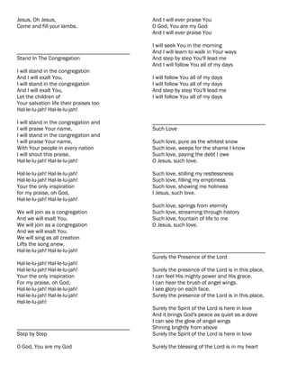 Jesus, Oh Jesus,                           And I will ever praise You
Come and fill your lambs.                  O God, You are my God
                                           And I will ever praise You

                                           I will seek You in the morning
________________________________________   And I will learn to walk in Your ways
Stand In The Congregation                  And step by step You'll lead me
                                           And I will follow You all of my days
I will stand in the congregation
And I will exalt You,                      I will follow You all of my days
I will stand in the congregation           I will follow You all of my days
And I will exalt You,                      And step by step You'll lead me
Let the children of                        I will follow You all of my days
Your salvation life their praises too
Hal-le-lu-jah! Hal-le-lu-jah!

I will stand in the congregation and       ________________________________________
I will praise Your name,                   Such Love
I will stand in the congregation and
I will praise Your name,                   Such love, pure as the whitest snow
With Your people in every nation           Such love, weeps for the shame I know
I will shout this praise,                  Such love, paying the debt I owe
Hal-le-lu-jah! Hal-le-lu-jah!              O Jesus, such love.

Hal-le-lu-jah! Hal-le-lu-jah!              Such love, stilling my restlessness
Hal-le-lu-jah! Hal-le-lu-jah!              Such love, filling my emptiness
Your the only inspiration                  Such love, showing me holiness
for my praise, oh God,                     I Jesus, such love.
Hal-le-lu-jah! Hal-le-lu-jah!
                                           Such love, springs from eternity
We will join as a congregation             Such love, streaming through history
And we will exalt You,                     Such love, fountain of life to me
We will join as a congregation             O Jesus, such love.
And we will exalt You.
We will sing as all creation
Lifts the song anew,
Hal-le-lu-jah! Hal-le-lu-jah!              ________________________________________
                                           Surely the Presence of the Lord
Hal-le-lu-jah! Hal-le-lu-jah!
Hal-le-lu-jah! Hal-le-lu-jah!              Surely the presence of the Lord is in this place,
Your the only inspiration                  I can feel His mighty power and His grace.
For my praise, oh God,                     I can hear the brush of angel wings.
Hal-le-lu-jah! Hal-le-lu-jah!              I see glory on each face.
Hal-le-lu-jah! Hal-le-lu-jah!              Surely the presence of the Lord is in this place,
Hal-le-lu-jah!
                                           Surely the Spirit of the Lord is here in love
                                           And it brings God's peace as quiet as a dove
                                           I can see the glow of angel wings
________________________________________   Shining brightly from above
Step by Step                               Surely the Spirit of the Lord is here in love

O God, You are my God                      Surely the blessing of the Lord is in my heart
 