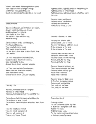 And it's here when we're together or apart
Now I feel the rush of angel's wings               Righteousness, righteousness is what I long for
And I know how great Thou art                      Righteousness is what I need
Surely the blessing of the Lord is in my heart     Righteousness, righteousness is what You want
                                                   from me

                                                   Take my heart and form it
________________________________________           Take my mind, transform it
Sweet Mercies                                      Take my will conform it
                                                   To Yours, to Yours, O Lord
It's our confession, Lord, that we are weak,
So very weak; but You are strong.
And though we've nothing,
Lord, to lay at Your feet,                         ________________________________________
We come to Your feet and say,                      Take My Life And Let It Be
'Help us along.'
                                                   Take my life and let it be
A broken heart and a contrite spirit,              Consecrated, Lord to Thee
You have yet to deny.                              Take my hands and let them move
Your heart of mercy beats                          At the impulse of Thy love
With love's strong current.                        At the impulse of Thy love
Let the (your) river flow, by Your Spirit now,
Lord we cry.                                       Take my feet and let them be
                                                   Swift and beautiful for Thee
Let Your mercies flow from heaven,                 Take my voice and let me sing
Sweet mercies flow from heaven,                    Always, only, for my King
New mercies for today.                             Always, only, for my King
Shower them down, Lord, as we pray.
                                                   Take my lips and let them be
Let Your mercies flow from heaven,                 Filled with messages for Thee
Sweet mercies flow from heaven,                    Take my silver and my gold
New mercies for today.                             Not a mite I withhold
Shower them down, Lord, as we pray.                Not a mite I withhold

                                                   Take my love, my God I pour
                                                   At Thy feet its treasure store
________________________________________           Take myself and I will be
Take My Life                                       Ever, only, all for Thee
                                                   Ever, only, all for Thee
Holiness, holiness is what I long for
Holiness is what I need
Holiness, holiness is what You want for me
                                                   ________________________________________
Faithfulness, faithfulness is what I long for      Thank You, Lord
Faithfulness is what I need
Faithfulness, faithfulness is what You want from   Thank you Lord,
me                                                 For the trials that come my way,
                                                   In that way I can grow each day,
Take my heart and form it                          As I let You lead.
Take my mind, transform it                         And thank you Lord,
Take my will conform it                            For the patience those trials bring,
To Yours, to Yours, O Lord                         In that process of growing
 