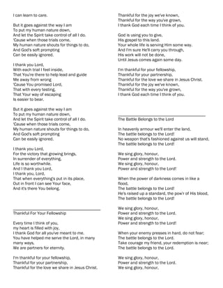 I can learn to care.                              Thankful for the joy we've known,
                                                  Thankful for the way you've grown,
But it goes against the way I am                  I thank God each time I think of you.
To put my human nature down,
And let the Spirit take control of all I do.      God is using you to give,
'Cause when those trials come,                    His gospel to this land.
My human nature shouts for things to do,          Your whole life is serving Him some way.
And God's soft prompting                          And I'm sure He'll carry you through,
Can be easily ignored.                            His work will not be done,
                                                  Until Jesus comes again some day.
I thank you Lord,
With each trial I feel inside,                    I'm thankful for your fellowship,
That You're there to help lead and guide          Thankful for your partnership,
Me away from wrong                                Thankful for the love we share in Jesus Christ.
'Cause You promised Lord,                         Thankful for the joy we've known,
That with every testing,                          Thankful for the way you've grown,
That Your way of escaping                         I thank God each time I think of you.
Is easier to bear.

But it goes against the way I am
To put my human nature down,                      ________________________________________
And let the Spirit take control of all I do.      The Battle Belongs to the Lord
'Cause when those trials come,
My human nature shouts for things to do,          In heavenly armour we'll enter the land,
And God's soft prompting                          The battle belongs to the Lord!
Can be easily ignored.                            No weapon that's fashioned against us will stand,
                                                  The battle belongs to the Lord!
I thank you Lord,
For the victory that growing brings,              We sing glory, honour,
In surrender of everything,                       Power and strength to the Lord.
Life is so worthwhile.                            We sing glory, honour,
And I thank you Lord,                             Power and strength to the Lord!
I thank you, Lord,
That when everything's put in its place,          When the power of darkness comes in like a
Out in front I can see Your face,                 flood,
And it's there You belong.                        The battle belongs to the Lord!
                                                  He's raised up a standard, the pow'r of His blood,
                                                  The battle belongs to the Lord!

________________________________________          We sing glory, honour,
Thankful For Your Fellowship                      Power and strength to the Lord.
                                                  We sing glory, honour,
Every time I think of you,                        Power and strength to the Lord!
my heart is filled with joy,
I thank God for all you've meant to me.           When your enemy presses in hard, do not fear;
You have helped me serve the Lord, in many        The battle belongs to the Lord.
many ways,                                        Take courage my friend, your redemption is near;
We are partners for eternity.                     The battle belongs to the Lord.

I'm thankful for your fellowship,                 We sing glory, honour,
Thankful for your partnership,                    Power and strength to the Lord.
Thankful for the love we share in Jesus Christ.   We sing glory, honour,
 