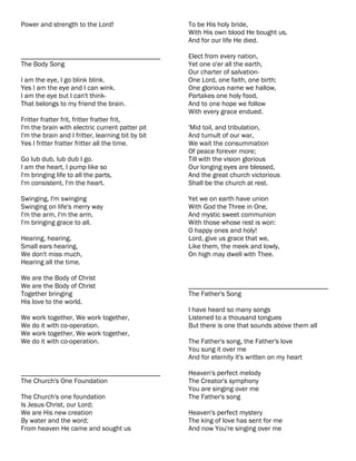 Power and strength to the Lord!                    To be His holy bride,
                                                   With His own blood He bought us,
                                                   And for our life He died.

________________________________________           Elect from every nation,
The Body Song                                      Yet one o'er all the earth,
                                                   Our charter of salvation-
I am the eye, I go blink blink.                    One Lord, one faith, one birth;
Yes I am the eye and I can wink.                   One glorious name we hallow,
I am the eye but I can't think-                    Partakes one holy food,
That belongs to my friend the brain.               And to one hope we follow
                                                   With every grace endued.
Fritter fratter frit, fritter fratter frit,
I'm the brain with electric current patter pit     'Mid toil, and tribulation,
I'm the brain and I fritter, learning bit by bit   And tumult of our war,
Yes I fritter fratter fritter all the time.        We wait the consummation
                                                   Of peace forever more;
Go lub dub, lub dub I go.                          Till with the vision glorious
I am the heart, I pump like so                     Our longing eyes are blessed,
I'm bringing life to all the parts,                And the great church victorious
I'm consistent, I'm the heart.                     Shall be the church at rest.

Swinging, I'm swinging                             Yet we on earth have union
Swinging on life's merry way                       With God the Three in One,
I'm the arm, I'm the arm,                          And mystic sweet communion
I'm bringing grace to all.                         With those whose rest is won:
                                                   O happy ones and holy!
Hearing, hearing,                                  Lord, give us grace that we,
Small ears hearing,                                Like them, the meek and lowly,
We don't miss much,                                On high may dwell with Thee.
Hearing all the time.

We are the Body of Christ
We are the Body of Christ                          ________________________________________
Together bringing                                  The Father's Song
His love to the world.
                                                   I have heard so many songs
We work together, We work together,                Listened to a thousand tongues
We do it with co-operation.                        But there is one that sounds above them all
We work together, We work together,
We do it with co-operation.                        The Father's song, the Father's love
                                                   You sung it over me
                                                   And for eternity it's written on my heart

________________________________________           Heaven's perfect melody
The Church's One Foundation                        The Creator's symphony
                                                   You are singing over me
The Church's one foundation                        The Father's song
Is Jesus Christ, our Lord;
We are His new creation                            Heaven's perfect mystery
By water and the word;                             The king of love has sent for me
From heaven He came and sought us                  And now You're singing over me
 