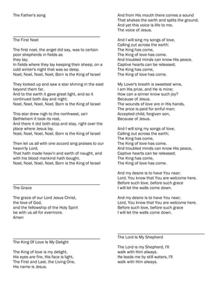 The Father's song                                     And from His mouth there comes a sound
                                                      That shakes the earth and splits the ground,
                                                      And yet this voice is life to me,
                                                      The voice of Jesus.
________________________________________
The First Noel                                        And I will sing my songs of love,
                                                      Calling out across the earth;
The first noel, the angel did say, was to certain     The King has come,
poor shepherds in fields as                           The King of love has come.
they lay;                                             And troubled minds can know His peace,
In fields where they lay keeping their sheep, on a    Captive hearts can be released;
cold winter's night that was so deep.                 The King has come,
Noel, Noel, Noel, Noel, Born is the King of Israel    The King of love has come.

They looked up and saw a star shining in the east     My Lover's breath is sweetest wine,
beyond them far,                                      I am His prize, and He is mine;
And to the earth it gave great light, and so it       How can a sinner know such joy?
continued both day and night.                         Because of Jesus.
Noel, Noel, Noel, Noel, Born is the King of Israel    The wounds of love are in His hands,
                                                      The price is paid for sinful man;
This star drew nigh to the northwest, oe'r            Accepted child, forgiven son,
Bethlehem it took its rest,                           Because of Jesus.
And there it did both stop and stay, right over the
place where Jesus lay.                                And I will sing my songs of love,
Noel, Noel, Noel, Noel, Born is the King of Israel    Calling out across the earth;
                                                      The King has come,
Then let us all with one accord sing praises to our   The King of love has come.
heavn'ly Lord,                                        And troubled minds can know His peace,
That hath made heav'n and earth of naught, and        Captive hearts can be released;
with his blood mankind hath bought.                   The King has come,
Noel, Noel, Noel, Noel, Born is the King of Israel    The King of love has come.

                                                      And my desire is to have You near;
                                                      Lord, You know that You are welcome here.
________________________________________              Before such love, before such grace
The Grace                                             I will let the walls come down.

The grace of our Lord Jesus Christ,                   And my desire is to have You near;
the love of God,                                      Lord, You know that You are welcome here.
and the fellowship of the Holy Spirit                 Before such love, before such grace
be with us all for evermore.                          I will let the walls come down.
Amen


                                                      ________________________________________
________________________________________              The Lord Is My Shepherd
The King Of Love Is My Delight
                                                      The Lord is my Shepherd, I'll
The King of love is my delight,                       walk with Him always.
His eyes are fire, His face is light,                 He leads me by still waters, I'll
The First and Last, the Living One,                   walk with Him always.
His name is Jesus.
 