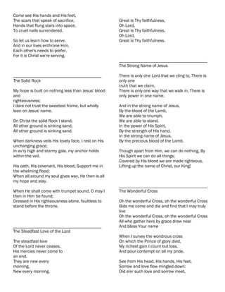 Come see His hands and His feet,
The scars that speak of sacrifice,                   Great is Thy faithfulness,
Hands that flung stars into space,                   Oh Lord,
To cruel nails surrendered.                          Great is Thy faithfulness,
                                                     Oh Lord,
So let us learn how to serve,                        Great is Thy faithfulness.
And in our lives enthrone Him,
Each other's needs to prefer,
For it is Christ we're serving.
                                                     ________________________________________
                                                     The Strong Name of Jesus

________________________________________             There is only one Lord that we cling to, There is
The Solid Rock                                       only one
                                                     truth that we claim,
My hope is built on nothing less than Jesus' blood   There is only one way that we walk in, There is
and                                                  only power in one name.
righteousness;
I dare not trust the sweetest frame, but wholly      And in the strong name of Jesus,
lean on Jesus' name.                                 By the blood of the Lamb,
                                                     We are able to triumph,
On Christ the solid Rock I stand,                    We are able to stand.
All other ground is sinking sand,                    In the power of His Spirit,
All other ground is sinking sand.                    By the strength of His hand,
                                                     In the strong name of Jesus,
When darkness veils His lovely face, I rest on His   By the precious blood of the Lamb.
unchanging grace;
In ev'ry high and stormy gale, my anchor holds       Though apart from Him, we can do nothing, By
within the veil.                                     His Spirit we can do all things;
                                                     Covered by His blood we are made righteous,
His oath, His covenant, His blood, Support me in     Lifting up the name of Christ, our King!
the whelming flood;
When all around my soul gives way, He then is all
my hope and stay.
                                                     ________________________________________
When He shall come with trumpet sound, O may I       The Wonderful Cross
then in Him be found;
Dressed in His righteousness alone, faultless to     Oh the wonderful Cross, oh the wonderful Cross
stand before the throne.                             Bids me come and die and find that I may truly
                                                     live
                                                     Oh the wonderful Cross, oh the wonderful Cross
                                                     All who gather here by grace draw near
________________________________________             And bless Your name
The Steadfast Love of the Lord
                                                     When I survey the wondrous cross
The steadfast love                                   On which the Prince of glory died,
Of the Lord never ceases,                            My richest gain I count but loss,
His mercies never come to                            And pour contempt on all my pride.
an end.
They are new every                                   See from His head, His hands, His feet,
morning,                                             Sorrow and love flow mingled down:
New every morning.                                   Did e'er such love and sorrow meet,
 