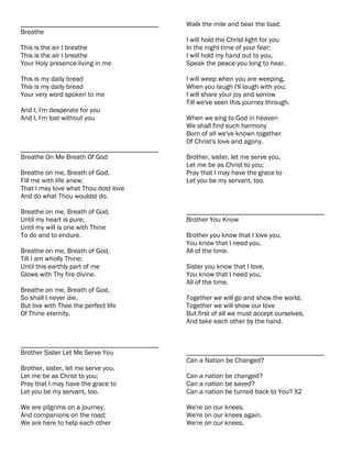 ________________________________________   Walk the mile and bear the load.
Breathe
                                           I will hold the Christ-light for you
This is the air I breathe                  In the night-time of your fear;
This is the air I breathe                  I will hold my hand out to you,
Your Holy presence living in me            Speak the peace you long to hear.

This is my daily bread                     I will weep when you are weeping,
This is my daily bread                     When you laugh I'll laugh with you;
Your very word spoken to me                I will share your joy and sorrow
                                           Till we've seen this journey through.
And I, I'm desperate for you
And I, I'm lost without you                When we sing to God in heaven
                                           We shall find such harmony
                                           Born of all we've known together
                                           Of Christ's love and agony.
________________________________________
Breathe On Me Breath Of God                Brother, sister, let me serve you,
                                           Let me be as Christ to you;
Breathe on me, Breath of God,              Pray that I may have the grace to
Fill me with life anew;                    Let you be my servant, too.
That I may love what Thou dost love
And do what Thou wouldst do.

Breathe on me, Breath of God,              ________________________________________
Until my heart is pure;                    Brother You Know
Until my will is one with Thine
To do and to endure.                       Brother you know that I love you,
                                           You know that I need you,
Breathe on me, Breath of God,              All of the time.
Till I am wholly Thine;
Until this earthly part of me              Sister you know that I love,
Glows with Thy fire divine.                You know that I need you,
                                           All of the time.
Breathe on me, Breath of God,
So shall I never die,                      Together we will go and show the world,
But live with Thee the perfect life        Together we will show our love
Of Thine eternity.                         But first of all we must accept ourselves,
                                           And take each other by the hand.


________________________________________
Brother Sister Let Me Serve You            ________________________________________
                                           Can a Nation be Changed?
Brother, sister, let me serve you,
Let me be as Christ to you;                Can a nation be changed?
Pray that I may have the grace to          Can a nation be saved?
Let you be my servant, too.                Can a nation be turned back to You? X2

We are pilgrims on a journey,              We're on our knees.
And companions on the road;                We're on our knees again.
We are here to help each other             We're on our knees.
 