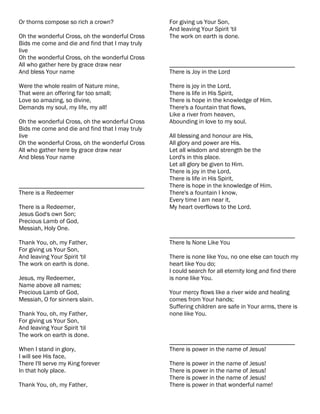 Or thorns compose so rich a crown?               For giving us Your Son,
                                                 And leaving Your Spirit 'til
Oh the wonderful Cross, oh the wonderful Cross   The work on earth is done.
Bids me come and die and find that I may truly
live
Oh the wonderful Cross, oh the wonderful Cross
All who gather here by grace draw near           ________________________________________
And bless Your name                              There is Joy in the Lord

Were the whole realm of Nature mine,             There is joy in the Lord,
That were an offering far too small;             There is life in His Spirit,
Love so amazing, so divine,                      There is hope in the knowledge of Him.
Demands my soul, my life, my all!                There's a fountain that flows,
                                                 Like a river from heaven,
Oh the wonderful Cross, oh the wonderful Cross   Abounding in love to my soul.
Bids me come and die and find that I may truly
live                                             All blessing and honour are His,
Oh the wonderful Cross, oh the wonderful Cross   All glory and power are His.
All who gather here by grace draw near           Let all wisdom and strength be the
And bless Your name                              Lord's in this place.
                                                 Let all glory be given to Him.
                                                 There is joy in the Lord,
                                                 There is life in His Spirit,
________________________________________         There is hope in the knowledge of Him.
There is a Redeemer                              There's a fountain I know,
                                                 Every time I am near it,
There is a Redeemer,                             My heart overflows to the Lord.
Jesus God's own Son;
Precious Lamb of God,
Messiah, Holy One.
                                                 ________________________________________
Thank You, oh, my Father,                        There Is None Like You
For giving us Your Son,
And leaving Your Spirit 'til                     There is none like You, no one else can touch my
The work on earth is done.                       heart like You do;
                                                 I could search for all eternity long and find there
Jesus, my Redeemer,                              is none like You.
Name above all names;
Precious Lamb of God,                            Your mercy flows like a river wide and healing
Messiah, O for sinners slain.                    comes from Your hands;
                                                 Suffering children are safe in Your arms, there is
Thank You, oh, my Father,                        none like You.
For giving us Your Son,
And leaving Your Spirit 'til
The work on earth is done.
                                                 ________________________________________
When I stand in glory,                           There is power in the name of Jesus!
I will see His face,
There I'll serve my King forever                 There is power in the name of Jesus!
In that holy place.                              There is power in the name of Jesus!
                                                 There is power in the name of Jesus!
Thank You, oh, my Father,                        There is power in that wonderful name!
 