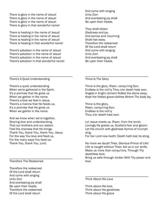 And come with singing
There is glory in the name of Jesus!        Unto Zion
There is glory in the name of Jesus!        And everlasting joy shall
There is glory in the name of Jesus!        Be upon their heads.
There is glory in that wonderful name!
                                            They shall obtain
There is healing in the name of Jesus!      Gladness and joy,
There is healing in the name of Jesus!      And sorrow and mourning
There is healing in the name of Jesus!      Shall rise away.
There is healing in that wonderful name!    Therefore the redeemed
                                            Of the Lord shall return
There's salvation in the name of Jesus!     And come with singing
There's salvation in the name of Jesus!     Unto Zion
There's salvation in the name of Jesus!     And everlasting joy shall
There's salvation in that wonderful name!   Be upon their heads.



________________________________________    ________________________________________
There's A Quiet Understanding               Thine Is The Glory

There's a quiet understanding               Thine is the glory, Risen, conqu'ring Son;
When we're gathered in the Spirit,          Endless is the vict'ry Thou o'er death hast won.
It's a promise that He gives us             Angels in bright raiment Rolled the stone away,
When we gather in His name.                 Kept the folded grave-clothes Where Thy body lay.
There's a love we feel in Jesus,
There's a manna that He feeds us,           Thine is the glory,
It's a promise that He gives us             Risen, conqu'ring Son;
When we gather in His name.                 Endless is the vict'ry
                                            Thou o'er death hast won.
And we know when we're together,
Sharing love and understanding,             Lo! Jesus meets us, Risen, from the tomb;
That our brothers and our sisters           Lovingly He greets us, Scatters fear and gloom;
Feel the oneness that He brings.            Let His church with gladness Hymns of triumph
Thank You, thank You, thank You, Jesus,     sing,
For the way You love and feed us,           For her Lord now liveth; Death hath lost its sting.
For the many ways You lead us;
Thank You, thank You, Lord.                 No more we doubt Thee, Glorious Prince of Life!
                                            Life is naught without Thee; Aid us in our strife;
                                            Make us more than conqu'rors, Through Thy
                                            deathless love;
________________________________________    Bring us safe through Jordan With Thy power and
Therefore The Redeemed                      love.

Therefore the redeemed
Of the Lord shall return
And come with singing                       ________________________________________
Unto Zion                                   Think About His Love
And everlasting joy shall
Be upon their heads.                        Think about His love,
Therefore the redeemed                      Think about His goodness
Of the Lord shall return                    Think about His grace
 