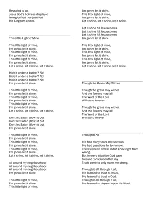 Revealed to us                              I'm gonna let it shine.
Jesus God's holiness displayed              This little light of mine,
Now glorified now justified                 I'm gonna let it shine,
His Kingdom comes                           Let it shine, let it shine, let it shine.

                                            Let it shine 'til Jesus comes
                                            Let it shine 'til Jesus comes
________________________________________    Let it shine 'til Jesus comes
This Little Light of Mine                   I'm gonna let it shine

This little light of mine,                  This little light of mine,
I'm gonna let it shine.                     I'm gonna let it shine.
This little light of mine,                  This little light of mine,
I'm gonna let it shine.                     I'm gonna let it shine.
This little light of mine,                  This little light of mine,
I'm gonna let it shine,                     I'm gonna let it shine,
Let it shine, let it shine, let it shine.   Let it shine, let it shine, let it shine.

Hide it under a bushel? No!
Hide it under a bushel? No!
Hide it under a bushel? No!                 ________________________________________
I'm gonna let it shine                      Though the Grass May Wither

This little light of mine,                  Though the grass may wither
I'm gonna let it shine.                     And the flowers may fall
This little light of mine,                  The Word of the Lord
I'm gonna let it shine.                     Will stand forever
This little light of mine,
I'm gonna let it shine,                     Though the grass may wither
Let it shine, let it shine, let it shine.   And the flowers may fall
                                            The Word of the Lord
Don't let Satan (blow) it out               Will stand forever"
Don't let Satan (blow) it out
Don't let Satan (blow) it out
I'm gonna let it shine
                                            ________________________________________
This little light of mine,                  Through It All
I'm gonna let it shine.
This little light of mine,                  I've had many tears and sorrows,
I'm gonna let it shine.                     I've had questions for tomorrow,
This little light of mine,                  There've been times I didn't know right from
I'm gonna let it shine,                     wrong.
Let it shine, let it shine, let it shine.   But in every situation God gave
                                            blessed consolation that my
All around my neighbourhood                 Trials come to only make me strong.
All around my neighbourhood
All around my neighbourhood                 Through it all, through it all,
I'm gonna let it shine                      I've learned to trust in Jesus,
                                            I've learned to trust in God.
This little light of mine,                  Through it all, through it all,
I'm gonna let it shine.                     I've learned to depend upon his Word.
This little light of mine,
 