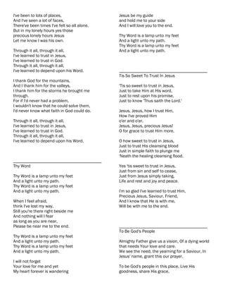I've been to lots of places,                  Jesus be my guide
And I've seen a lot of faces,                 and hold me to your side
There've been times I've felt so all alone.   And I will love you to the end.
But in my lonely hours yes those
precious lonely hours Jesus                   Thy Word is a lamp unto my feet
Let me know I was his own.                    And a light unto my path.
                                              Thy Word is a lamp unto my feet
Through it all, through it all,               And a light unto my path.
I've learned to trust in Jesus,
I've learned to trust in God.
Through it all, through it all,
I've learned to depend upon his Word.         ________________________________________
                                              Tis So Sweet To Trust In Jesus
I thank God for the mountains,
And I thank him for the valleys,              'Tis so sweet to trust in Jesus,
I thank him for the storms he brought me      Just to take Him at His word,
through.                                      Just to rest upon his promise,
For if I'd never had a problem,               Just to know 'Thus saith the Lord.'
I wouldn't know that he could solve them,
I'd never know what faith in God could do.    Jesus, Jesus, how I trust Him,
                                              How I've proved Him
Through it all, through it all,               o'er and o'er.
I've learned to trust in Jesus,               Jesus, Jesus, precious Jesus!
I've learned to trust in God.                 O for grace to trust Him more.
Through it all, through it all,
I've learned to depend upon his Word.         O how sweet to trust in Jesus,
                                              Just to trust His cleansing blood
                                              Just in simple faith to plunge me
                                              'Neath the healing cleansing flood.
________________________________________
Thy Word                                      Yes 'tis sweet to trust in Jesus,
                                              Just from sin and self to cease,
Thy Word is a lamp unto my feet               Just from Jesus simply taking,
And a light unto my path.                     Life and rest and joy and peace.
Thy Word is a lamp unto my feet
And a light unto my path.                     I'm so glad I've learned to trust Him,
                                              Precious Jesus, Saviour, Friend,
When I feel afraid,                           And I know that He is with me,
think I've lost my way,                       Will be with me to the end.
Still you're there right beside me
And nothing will I fear
as long as you are near,
Please be near me to the end.                 ________________________________________
                                              To Be God's People
Thy Word is a lamp unto my feet
And a light unto my path.                     Almighty Father give us a vision, Of a dying world
Thy Word is a lamp unto my feet               that needs Your love and care.
And a light unto my path.                     We see the need, the yearning for a Saviour, In
                                              Jesus' name, grant this our prayer.
I will not forget
Your love for me and yet                      To be God's people in this place, Live His
My heart forever is wandering                 goodness, share His grace,
 