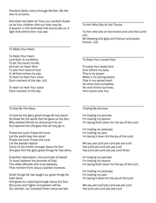 Proclaim God's mercy through His Son, Be His
love to ev'ryone.

And when we falter be Thou our comfort; Guide      ________________________________________
us as Your children that our lives may be          To Him Who Sits on the Throne
A beacon in this darkness that surrounds us, A
light that others then may see.                    To Him who sits on the throne and unto the Lamb
                                                   (x2)
                                                   Be blessing and glory and honour and power
                                                   forever. (x2)
________________________________________
To Bless Your Heart

To bless Your heart,                               ________________________________________
Lord God, is my desire.                            To Keep Your Lovely Face
To let You touch my life,
And set my heart afire.                            To keep Your lovely face
To see Your hand of love                           Ever before my eyes,
In all that comes my way.                          This is my prayer,
To learn to hear Your voice                        Make it my strong desire;
Each moment of the day. (x2)                       That in my secret heart
                                                   No other love competes,
To learn to hear Your voice                        No rival throne survives,
Each moment of the day.                            And I serve only You.



________________________________________           ________________________________________
To God Be The Glory                                Trading My Sorrows

To God be the glory great things He has done!      I'm trading my sorrows
So loved He the world that He gave us His Son;     I'm trading my shame
Who yielded His life an atonement for sin          I'm laying them down for the joy of the Lord
And opened the Life-gate that all may go in.
                                                   I'm trading my sickness
Praise the Lord, Praise the Lord,                  I'm trading my pain
Let the earth hear His voice!                      I'm laying it down for the joy of the Lord
Praise the Lord, Praise the Lord,
Let the people rejoice!                            We say yes Lord yes Lord yes yes Lord
Come to the Father through Jesus the Son           Yes Lord yes Lord yes yes Lord
And give Him the glory great things He has done.   Yes Lord yes Lord yes yes Lord Amen

O perfect redemption, the purchase of blood!       I'm trading my sorrows
To every believer the promise of God;              I'm trading my shame
The vilest offender who truly believes,            I'm laying them down for the joy of the Lord
That moment from Jesus a pardon receives.
                                                   I'm trading my sickness
Great things He has taught us, great things He     I'm trading my pain
hath done.                                         I'm laying it down for the joy of the Lord
And great our rejoicing through Jesus the Son;
But purer and higher and greater will be,          We say yes Lord yes Lord yes yes Lord
Our wonder, our transport when Jesus we see.       Yes Lord yes Lord yes yes Lord
 