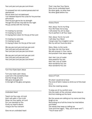 Yes Lord yes Lord yes yes Lord Amen             That I may fear Your Name
                                                Give me an undivided heart
I'm pressed but not crushed persecuted not      No other gods, no other love
abandoned                                       No other gods before You
Struck down but not destroyed
I am blessed beyond the curse for his promise
will endure
That his joy's gonna be my strength             ________________________________________
Though the sorrow may last for the night        Victory Chant
His joy comes with the morning
                                                Hail, Jesus, You're my King
                                                Your life frees me to sing
I'm trading my sorrows                          I will praise You all my days
I'm trading my shame                            You're perfect in all Your ways
I'm laying them down for the joy of the Lord
                                                Hail, Jesus, You're my Lord
I'm trading my sickness                         I will obey Your Word
I'm trading my pain                             I long to see Your kingdom come
I'm laying it down for the joy of the Lord      Not my will but Yours be done

We say yes Lord yes Lord yes yes Lord           Glory, Glory, to the Lamb
Yes Lord yes Lord yes yes Lord                  You take me into Your land
Yes Lord yes Lord yes yes Lord Amen             We will conquer in Your name
                                                And proclaim that Jesus reigns
We say yes Lord yes Lord yes yes Lord
Yes Lord yes Lord yes yes Lord                  Hail, Hail, Lion of Judah
Yes Lord yes Lord yes yes Lord Amen"            How powerful You are
                                                Hail, hail, Lion of Judah
                                                How wonderful You are
                                                How wonderful You are
________________________________________
Turn Your Eyes Upon Jesus

Turn your eyes upon Jesus,                      ________________________________________
Look full in His wonderful face                 Voice of Truth
And the things of earth
Will grow strangely dim                         Oh what I would do to have
In the light of His glory and grace.            The kind of faith it takes to climb out of this boat
                                                I'm in
                                                Onto the crashing waves;

________________________________________        To step out of my comfort zone
Undivided Heart                                 Into the realm of the unknown where Jesus is
                                                And he's holding out his hand
Teach me Your way, oh Lord
And I will walk in Your truth                   But the waves are calling out my name and they
Show me Your paths, oh Lord                     laugh at me
For I am devoted to You                         Reminding me of all the times I've tried before
Purify my heart's desire                        and failed
I long to be Your servant                       The waves they keep on telling me
                                                Time and time again, ""Boy, you'll never win!"";
Give me an undivided heart                      ""You'll never win!""
 