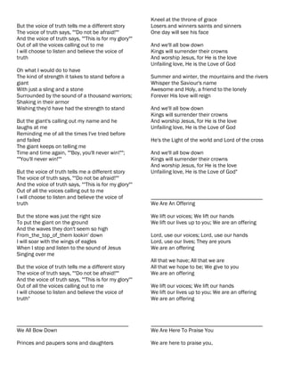 Kneel at the throne of grace
But the voice of truth tells me a different story       Losers and winners saints and sinners
The voice of truth says, ""Do not be afraid!""          One day will see his face
And the voice of truth says, ""This is for my glory""
Out of all the voices calling out to me                 And we'll all bow down
I will choose to listen and believe the voice of        Kings will surrender their crowns
truth                                                   And worship Jesus, for He is the love
                                                        Unfailing love, He is the Love of God
Oh what I would do to have
The kind of strength it takes to stand before a         Summer and winter, the mountains and the rivers
giant                                                   Whisper the Saviour's name
With just a sling and a stone                           Awesome and Holy, a friend to the lonely
Surrounded by the sound of a thousand warriors;         Forever His love will reign
Shaking in their armor
Wishing they'd have had the strength to stand           And we'll all bow down
                                                        Kings will surrender their crowns
But the giant's calling out my name and he              And worship Jesus, for He is the love
laughs at me                                            Unfailing love, He is the Love of God
Reminding me of all the times I've tried before
and failed                                              He's the Light of the world and Lord of the cross
The giant keeps on telling me
Time and time again, ""Boy, you'll never win!"";        And we'll all bow down
""You'll never win!""                                   Kings will surrender their crowns
                                                        And worship Jesus, for He is the love
But the voice of truth tells me a different story       Unfailing love, He is the Love of God"
The voice of truth says, ""Do not be afraid!""
And the voice of truth says, ""This is for my glory""
Out of all the voices calling out to me
I will choose to listen and believe the voice of        ________________________________________
truth                                                   We Are An Offering

But the stone was just the right size                   We lift our voices; We lift our hands
To put the giant on the ground                          We lift our lives up to you; We are an offering
And the waves they don't seem so high
From_the_top_of_them lookin' down                       Lord, use our voices; Lord, use our hands
I will soar with the wings of eagles                    Lord, use our lives; They are yours
When I stop and listen to the sound of Jesus            We are an offering
Singing over me
                                                        All that we have; All that we are
But the voice of truth tells me a different story       All that we hope to be; We give to you
The voice of truth says, ""Do not be afraid!""          We are an offering
And the voice of truth says, ""This is for my glory""
Out of all the voices calling out to me                 We lift our voices; We lift our hands
I will choose to listen and believe the voice of        We lift our lives up to you; We are an offering
truth"                                                  We are an offering



________________________________________                ________________________________________
We All Bow Down                                         We Are Here To Praise You

Princes and paupers sons and daughters                  We are here to praise you,
 