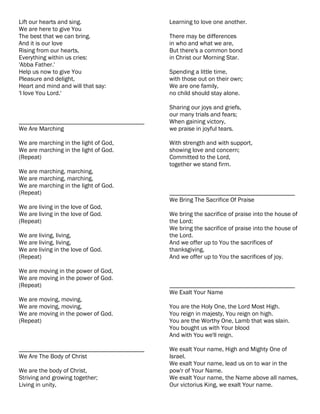 Lift our hearts and sing.                  Learning to love one another.
We are here to give You
The best that we can bring.                There may be differences
And it is our love                         in who and what we are,
Rising from our hearts,                    But there's a common bond
Everything within us cries:                in Christ our Morning Star.
'Abba Father.'
Help us now to give You                    Spending a little time,
Pleasure and delight,                      with those out on their own;
Heart and mind and will that say:          We are one family,
'I love You Lord.'                         no child should stay alone.

                                           Sharing our joys and griefs,
                                           our many trials and fears;
________________________________________   When gaining victory,
We Are Marching                            we praise in joyful tears.

We are marching in the light of God,       With strength and with support,
We are marching in the light of God.       showing love and concern;
(Repeat)                                   Committed to the Lord,
                                           together we stand firm.
We are marching, marching,
We are marching, marching,
We are marching in the light of God.
(Repeat)                                   ________________________________________
                                           We Bring The Sacrifice Of Praise
We are living in the love of God,
We are living in the love of God.          We bring the sacrifice of praise into the house of
(Repeat)                                   the Lord;
                                           We bring the sacrifice of praise into the house of
We are living, living,                     the Lord.
We are living, living,                     And we offer up to You the sacrifices of
We are living in the love of God.          thanksgiving,
(Repeat)                                   And we offer up to You the sacrifices of joy.

We are moving in the power of God,
We are moving in the power of God.
(Repeat)                                   ________________________________________
                                           We Exalt Your Name
We are moving, moving,
We are moving, moving,                     You are the Holy One, the Lord Most High.
We are moving in the power of God.         You reign in majesty, You reign on high.
(Repeat)                                   You are the Worthy One, Lamb that was slain.
                                           You bought us with Your blood
                                           And with You we'll reign.

________________________________________   We exalt Your name, High and Mighty One of
We Are The Body of Christ                  Israel.
                                           We exalt Your name, lead us on to war in the
We are the body of Christ,                 pow'r of Your Name.
Striving and growing together;             We exalt Your name, the Name above all names,
Living in unity,                           Our victorius King, we exalt Your name.
 