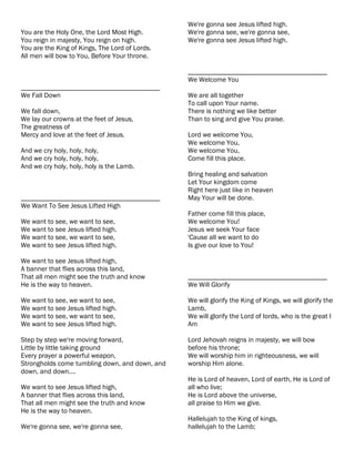 We're gonna see Jesus lifted high.
You are the Holy One, the Lord Most High.       We're gonna see, we're gonna see,
You reign in majesty, You reign on high.        We're gonna see Jesus lifted high.
You are the King of Kings, The Lord of Lords.
All men will bow to You, Before Your throne.

                                                ________________________________________
                                                We Welcome You
________________________________________
We Fall Down                                    We are all together
                                                To call upon Your name.
We fall down,                                   There is nothing we like better
We lay our crowns at the feet of Jesus,         Than to sing and give You praise.
The greatness of
Mercy and love at the feet of Jesus.            Lord we welcome You,
                                                We welcome You,
And we cry holy, holy, holy,                    We welcome You,
And we cry holy, holy, holy,                    Come fill this place.
And we cry holy, holy, holy is the Lamb.
                                                Bring healing and salvation
                                                Let Your kingdom come
                                                Right here just like in heaven
________________________________________        May Your will be done.
We Want To See Jesus Lifted High
                                                Father come fill this place,
We want to see, we want to see,                 We welcome You!
We want to see Jesus lifted high.               Jesus we seek Your face
We want to see, we want to see,                 'Cause all we want to do
We want to see Jesus lifted high.               Is give our love to You!

We want to see Jesus lifted high,
A banner that flies across this land,
That all men might see the truth and know       ________________________________________
He is the way to heaven.                        We Will Glorify

We want to see, we want to see,                 We will glorify the King of Kings, we will glorify the
We want to see Jesus lifted high.               Lamb,
We want to see, we want to see,                 We will glorify the Lord of lords, who is the great I
We want to see Jesus lifted high.               Am

Step by step we're moving forward,              Lord Jehovah reigns in majesty, we will bow
Little by little taking ground                  before his throne;
Every prayer a powerful weapon,                 We will worship him in righteousness, we will
Strongholds come tumbling down, and down, and   worship Him alone.
down, and down....
                                                He is Lord of heaven, Lord of earth, He is Lord of
We want to see Jesus lifted high,               all who live;
A banner that flies across this land,           He is Lord above the universe,
That all men might see the truth and know       all praise to Him we give.
He is the way to heaven.
                                                Hallelujah to the King of kings,
We're gonna see, we're gonna see,               hallelujah to the Lamb;
 