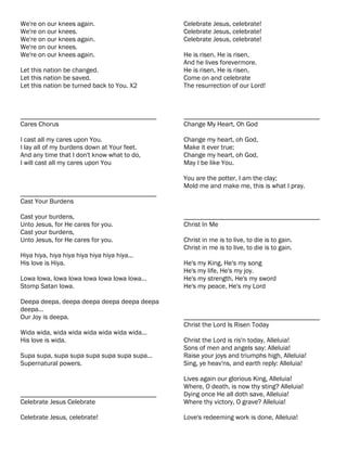 We're on our knees again.                     Celebrate Jesus, celebrate!
We're on our knees.                           Celebrate Jesus, celebrate!
We're on our knees again.                     Celebrate Jesus, celebrate!
We're on our knees.
We're on our knees again.                     He is risen, He is risen,
                                              And he lives forevermore.
Let this nation be changed.                   He is risen, He is risen,
Let this nation be saved.                     Come on and celebrate
Let this nation be turned back to You. X2     The resurrection of our Lord!



________________________________________      ________________________________________
Cares Chorus                                  Change My Heart, Oh God

I cast all my cares upon You.                 Change my heart, oh God,
I lay all of my burdens down at Your feet.    Make it ever true;
And any time that I don't know what to do,    Change my heart, oh God,
I will cast all my cares upon You             May I be like You.

                                              You are the potter, I am the clay;
                                              Mold me and make me, this is what I pray.
________________________________________
Cast Your Burdens

Cast your burdens,                            ________________________________________
Unto Jesus, for He cares for you.             Christ In Me
Cast your burdens,
Unto Jesus, for He cares for you.             Christ in me is to live, to die is to gain.
                                              Christ in me is to live, to die is to gain.
Hiya hiya, hiya hiya hiya hiya hiya hiya...
His love is Hiya.                             He's my King, He's my song
                                              He's my life, He's my joy.
Lowa lowa, lowa lowa lowa lowa lowa lowa...   He's my strength, He's my sword
Stomp Satan lowa.                             He's my peace, He's my Lord

Deepa deepa, deepa deepa deepa deepa deepa
deepa...
Our Joy is deepa.                             ________________________________________
                                              Christ the Lord Is Risen Today
Wida wida, wida wida wida wida wida wida...
His love is wida.                             Christ the Lord is ris'n today, Alleluia!
                                              Sons of men and angels say: Alleluia!
Supa supa, supa supa supa supa supa supa...   Raise your joys and triumphs high, Alleluia!
Supernatural powers.                          Sing, ye heav'ns, and earth reply: Alleluia!

                                              Lives again our glorious King, Alleluia!
                                              Where, O death, is now thy sting? Alleluia!
________________________________________      Dying once He all doth save, Alleluia!
Celebrate Jesus Celebrate                     Where thy victory, O grave? Alleluia!

Celebrate Jesus, celebrate!                   Love's redeeming work is done, Alleluia!
 