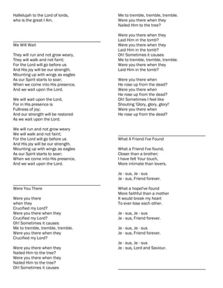Hallelujah to the Lord of lords,           Me to tremble, tremble, tremble.
who is the great I Am.                     Were you there when they
                                           Nailed Him to the tree?

                                           Were you there when they
________________________________________   Laid Him in the tomb?
We Will Wait                               Were you there when they
                                           Laid Him in the tomb?
They will run and not grow weary,          Oh! Sometimes it causes
They will walk and not faint;              Me to tremble, tremble, tremble.
For the Lord will go before us             Were you there when they
And His joy will be our strength.          Laid Him in the tomb?
Mounting up with wings as eagles
As our Spirit starts to soar;              Were you there when
When we come into His presence,            He rose up from the dead?
And we wait upon the Lord.                 Were you there when
                                           He rose up from the dead?
We will wait upon the Lord,                Oh! Sometimes I feel like
For in His presence is                     Shouting 'Glory, glory, glory!'
Fullness of joy;                           Were you there when
And our strength will be restored          He rose up from the dead?
As we wait upon the Lord.

We will run and not grow weary
We will walk and not faint;                ________________________________________
For the Lord will go before us             What A Friend I've Found
And His joy will be our strength.
Mounting up with wings as eagles           What a Friend I've found,
As our Spirit starts to soar;              Closer than a brother;
When we come into His presence,            I have felt Your touch,
And we wait upon the Lord.                 More intimate than lovers.

                                           Je - sus, Je - sus
                                           Je - sus, Friend forever.
________________________________________
Were You There                             What a hopeI've found
                                           More faithful than a mother
Were you there                             It would break my heart
when they                                  To ever lose each other.
Crucified my Lord?
Were you there when they                   Je - sus, Je - sus
Crucified my Lord?                         Je - sus, Friend forever.
Oh! Sometimes it causes
Me to tremble, tremble, tremble.           Je - sus, Je - sus
Were you there when they                   Je - sus, Friend forever.
Crucified my Lord?
                                           Je - sus, Je - sus
Were you there when they                   Je - sus, Lord and Saviour.
Nailed Him to the tree?
Were you there when they
Nailed Him to the tree?
Oh! Sometimes it causes                    ________________________________________
 