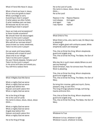 What A Friend We Have In Jesus             He is the Lord of Lords
                                           His name is Jesus, Jesus, Jesus, Jesus
What a friend we have in Jesus,            Ohhh....
All our sins and griefs to bear!           He is the Lord!
What a privilege to carry
Everything to God in prayer!               Rejoice in the   Rejoice Rejoice
O what peace we often forfeit,             Lord always,     And again
O what needless pain we bear,              and again         I say
All because we do not carry                I say rejoice    rejoice!
Everything to God in prayer!

Have we trials and temptations?
Is there trouble anywhere?                 ________________________________________
We should never be discouraged:            What Child Is This
Take it to the Lord in prayer!
Can we find a friend so faithful,          What Child is this, who, laid to rest, On Mary's lap
Who will all our sorrows share?            is sleeping?
Jesus knows our every weakness,            Whom angels greet with anthems sweet, While
Take it to the Lord in prayer!             shepherds watch are keeping?

Are we weak and heavy-laden,               This, this is Christ the King, Whom shepherds
Cumbered with a load of care?              guard and angels sing:
Jesus only is our refuge:                  This, this is Christ the King, The Babe, the Son of
Take it to the Lord in prayer!             Mary.
Do your friends despise, forsake you?
Take it to the Lord in prayer!             Why lies He in such mean estate Where ox and
In his arms he'll take and shield you;     ass are feeding?
You will find a solace there               Good Christian, fear; for sinners here The silent
                                           Word is pleading.

                                           This, this is Christ the King, Whom shepherds
________________________________________   guard and angels sing:
What A Mighty God We Serve                 This, this is Christ the King, The Babe, the Son of
                                           Mary.
What a mighty God we serve
What a mighty God we serve                 So bring Him incense, gold and myrrh, Come,
Angels bow before Him                      peasant, king, to own Him;
Heaven and earth adore Him                 The king of kings salvation brings, Let loving
What a mighty God we serve                 hearts enthrone Him.

He is the King of Kings                    This, this is Christ the King, Whom shepherds
He is the Lord of Lords                    guard and angels sing:
His name is Jesus, Jesus, Jesus, Jesus     This, this is Christ the King, The Babe, the Son of
Ohhh....                                   Mary.

What a mighty God we serve
What a mighty God we serve
Angels bow before Him                      ________________________________________
Heaven and earth adore Him                 Whatever Is True
What a mighty God we serve
                                           Whatever is true, whatever is right,
He is the King of Kings                    Whatever is pure, whatever is lovely,
 