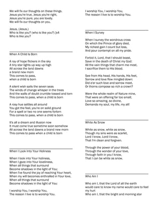 We will fix our thoughts on these things.         I worship You, I worship You,
Jesus you're true, Jesus you're right,            The reason I live is to worship You.
Jesus you're pure, you are lovely.
We will fix our thoughts on you.

Jesus, (Jesus,)                                   ________________________________________
Who is like you? (who is like you?) ]x4           When I Survey
Who is like you?
                                                  When I survey the wondrous cross
                                                  On which the Prince of glory died,
                                                  My richest gain I count but loss,
________________________________________          And pour contempt on all my pride.
When A Child Is Born
                                                  Forbid it, Lord, that I should boast,
A ray of hope flickers in the sky                 Save in the death of Christ my God:
A tiny star lights up way up high                 All the vain things that charm me most,
All across the land dawns                         I sacrifice them to His blood.
a brand new morn
This comes to pass,                               See from His head, His hands, His feet,
when a child is born                              Sorrow and love flow mingled down:
                                                  Did e'er such love and sorrow meet,
A silent wish sails the seven seas                Or thorns compose so rich a crown?
The winds of change whisper in the trees
And the walls of doubt crumble tossed and torn    Were the whole realm of Nature mine,
This comes to pass, when a child is born          That were an offering far too small;
                                                  Love so amazing, so divine,
A rosy hue settles all around                     Demands my soul, my life, my all!
You got the feel, you're on solid ground
For a spell or two no one seems forlorn
This comes to pass, when a child is born
                                                  ________________________________________
It's all a dream and illusion now                 White As Snow
It must come true sometime soon somehow
All across the land dawns a brand new morn        White as snow, white as snow,
This comes to pass when a child is born           Though my sins were as scarlet,
                                                  Lord I know, Lord I know,
                                                  That I'm clean and forgiven.

________________________________________          Through the power of your blood,
When I Look Into Your Holiness                    Through the wonder of your love,
                                                  Through faith in you I know,
When I look into Your holiness,                   That I can be white as snow.
When I gaze into Your loveliness,
When all things that surround
Become shadows in the light of You;
When I've found the joy of reaching Your heart,   ________________________________________
When my will becomes enthralled in Your love,     Who Am I
When all things that surround
Become shadows in the light of You:               Who am I, that the Lord of all the earth
                                                  would care to know my name would care to feel
I worship You, I worship You,                     my hurt
The reason I live is to worship You.              Who am I, that the bright and morning star
 