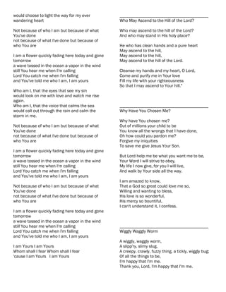 would choose to light the way for my ever          ________________________________________
wandering heart                                    Who May Ascend to the Hill of the Lord?

Not because of who I am but because of what        Who may ascend to the hill of the Lord?
You've done                                        And who may stand in His holy place?
not because of what I've done but because of
who You are                                        He who has clean hands and a pure heart
                                                   May ascend to the hill,
I am a flower quickly fading here today and gone   May ascend to the hill,
tomorrow                                           May ascend to the hill of the Lord.
a wave tossed in the ocean a vapor in the wind
still You hear me when I'm calling                 Cleanse my hands and my heart, O Lord,
Lord You catch me when I'm falling                 Come and purify me in Your love
and You've told me who I am, I am yours            Fill my life with your righteousness
                                                   So that I may ascend to Your hill."
Who am I, that the eyes that see my sin
would look on me with love and watch me rise
again.
Who am I, that the voice that calms the sea        ________________________________________
would call out through the rain and calm the       Why Have You Chosen Me?
storm in me.
                                                   Why have You chosen me?
Not because of who I am but because of what        Out of millions your child to be
You've done                                        You know all the wrongs that I have done,
not because of what I've done but because of       Oh how could you pardon me?
who You are                                        Forgive my iniquities
                                                   To save me give Jesus Your Son.
I am a flower quickly fading here today and gone
tomorrow                                           But Lord help me be what you want me to be,
a wave tossed in the ocean a vapor in the wind     Your Word I will strive to obey,
still You hear me when I'm calling                 My life I now give, for you I will live,
Lord You catch me when I'm falling                 And walk by Your side all the way.
and You've told me who I am, I am yours
                                                   I am amazed to know,
Not because of who I am but because of what        That a God so great could love me so,
You've done                                        Willing and wanting to bless,
not because of what I've done but because of       His love is so wonderful,
who You are                                        His mercy so bountiful,
                                                   I can't understand it, I confess.
I am a flower quickly fading here today and gone
tomorrow
a wave tossed in the ocean a vapor in the wind
still You hear me when I'm calling                 ________________________________________
Lord You catch me when I'm falling                 Wiggly Waggly Worm
and You've told me who I am, I am yours
                                                   A wiggly, waggly worm,
I am Yours I am Yours                              A slipp'ry, slimy slug,
Whom shall I fear Whom shall I fear                A creepy, crawly, fuzzy thing, a tickly, wiggly bug;
'cause I am Yours I am Yours                       Of all the things to be,
                                                   I'm happy that I'm me.
                                                   Thank you, Lord, I'm happy that I'm me.
 